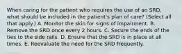 When caring for the patient who requires the use of an SRD, what should be included in the patient's plan of care? (Select all that apply.) A. Monitor the skin for signs of impairment. B. Remove the SRD once every 2 hours. C. Secure the ends of the ties to the side rails. D. Ensure that the SRD is in place at all times. E. Reevaluate the need for the SRD frequently.