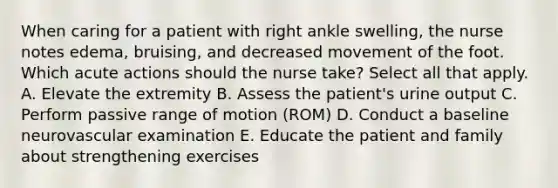 When caring for a patient with right ankle swelling, the nurse notes edema, bruising, and decreased movement of the foot. Which acute actions should the nurse take? Select all that apply. A. Elevate the extremity B. Assess the patient's urine output C. Perform passive range of motion (ROM) D. Conduct a baseline neurovascular examination E. Educate the patient and family about strengthening exercises