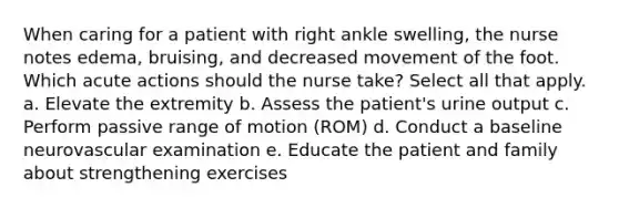 When caring for a patient with right ankle swelling, the nurse notes edema, bruising, and decreased movement of the foot. Which acute actions should the nurse take? Select all that apply. a. Elevate the extremity b. Assess the patient's urine output c. Perform passive range of motion (ROM) d. Conduct a baseline neurovascular examination e. Educate the patient and family about strengthening exercises