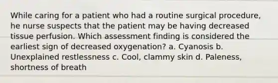 While caring for a patient who had a routine surgical procedure, he nurse suspects that the patient may be having decreased tissue perfusion. Which assessment finding is considered the earliest sign of decreased oxygenation? a. Cyanosis b. Unexplained restlessness c. Cool, clammy skin d. Paleness, shortness of breath