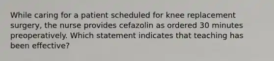 While caring for a patient scheduled for knee replacement surgery, the nurse provides cefazolin as ordered 30 minutes preoperatively. Which statement indicates that teaching has been effective?