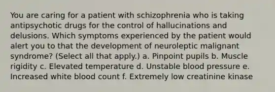 You are caring for a patient with schizophrenia who is taking antipsychotic drugs for the control of hallucinations and delusions. Which symptoms experienced by the patient would alert you to that the development of neuroleptic malignant syndrome? (Select all that apply.) a. Pinpoint pupils b. Muscle rigidity c. Elevated temperature d. Unstable blood pressure e. Increased white blood count f. Extremely low creatinine kinase