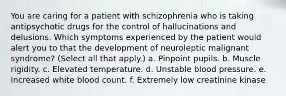 You are caring for a patient with schizophrenia who is taking antipsychotic drugs for the control of hallucinations and delusions. Which symptoms experienced by the patient would alert you to that the development of neuroleptic malignant syndrome? (Select all that apply.) a. Pinpoint pupils. b. Muscle rigidity. c. Elevated temperature. d. Unstable blood pressure. e. Increased white blood count. f. Extremely low creatinine kinase