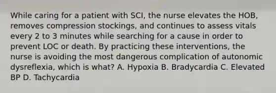 While caring for a patient with SCI, the nurse elevates the HOB, removes compression stockings, and continues to assess vitals every 2 to 3 minutes while searching for a cause in order to prevent LOC or death. By practicing these interventions, the nurse is avoiding the most dangerous complication of autonomic dysreflexia, which is what? A. Hypoxia B. Bradycardia C. Elevated BP D. Tachycardia