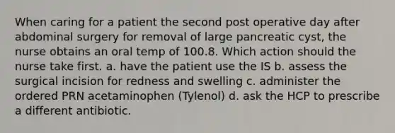 When caring for a patient the second post operative day after abdominal surgery for removal of large pancreatic cyst, the nurse obtains an oral temp of 100.8. Which action should the nurse take first. a. have the patient use the IS b. assess the surgical incision for redness and swelling c. administer the ordered PRN acetaminophen (Tylenol) d. ask the HCP to prescribe a different antibiotic.