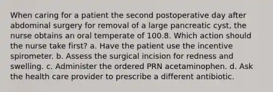 When caring for a patient the second postoperative day after abdominal surgery for removal of a large pancreatic cyst, the nurse obtains an oral temperate of 100.8. Which action should the nurse take first? a. Have the patient use the incentive spirometer. b. Assess the surgical incision for redness and swelling. c. Administer the ordered PRN acetaminophen. d. Ask the health care provider to prescribe a different antibiotic.