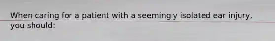 When caring for a patient with a seemingly isolated ear injury, you should: