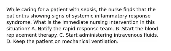 While caring for a patient with sepsis, the nurse finds that the patient is showing signs of systemic inflammatory response syndrome. What is the immediate nursing intervention in this situation? A. Notify the rapid response team. B. Start the blood replacement therapy. C. Start administering intravenous fluids. D. Keep the patient on mechanical ventilation.