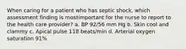 When caring for a patient who has septic shock, which assessment finding is mostimportant for the nurse to report to the health care provider? a. BP 92/56 mm Hg b. Skin cool and clammy c. Apical pulse 118 beats/min d. Arterial oxygen saturation 91%