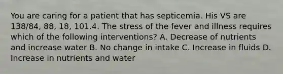 You are caring for a patient that has septicemia. His VS are 138/84, 88, 18, 101.4. The stress of the fever and illness requires which of the following interventions? A. Decrease of nutrients and increase water B. No change in intake C. Increase in fluids D. Increase in nutrients and water