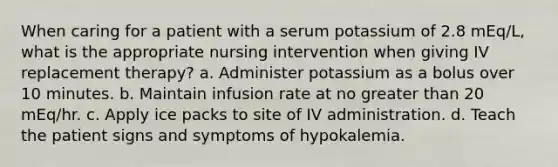 When caring for a patient with a serum potassium of 2.8 mEq/L, what is the appropriate nursing intervention when giving IV replacement therapy? a. Administer potassium as a bolus over 10 minutes. b. Maintain infusion rate at no greater than 20 mEq/hr. c. Apply ice packs to site of IV administration. d. Teach the patient signs and symptoms of hypokalemia.