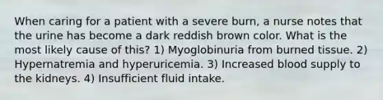 When caring for a patient with a severe burn, a nurse notes that the urine has become a dark reddish brown color. What is the most likely cause of this? 1) Myoglobinuria from burned tissue. 2) Hypernatremia and hyperuricemia. 3) Increased blood supply to the kidneys. 4) Insufficient fluid intake.