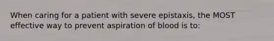 When caring for a patient with severe epistaxis, the MOST effective way to prevent aspiration of blood is to: