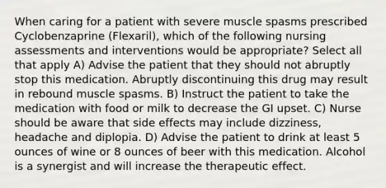 When caring for a patient with severe muscle spasms prescribed Cyclobenzaprine (Flexaril), which of the following nursing assessments and interventions would be appropriate? Select all that apply A) Advise the patient that they should not abruptly stop this medication. Abruptly discontinuing this drug may result in rebound muscle spasms. B) Instruct the patient to take the medication with food or milk to decrease the GI upset. C) Nurse should be aware that side effects may include dizziness, headache and diplopia. D) Advise the patient to drink at least 5 ounces of wine or 8 ounces of beer with this medication. Alcohol is a synergist and will increase the therapeutic effect.