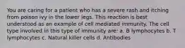 You are caring for a patient who has a severe rash and itching from poison ivy in the lower legs. This reaction is best understood as an example of cell mediated immunity. The cell type involved in this type of immunity are: a. B lymphocytes b. T lymphocytes c. Natural killer cells d. Antibodies