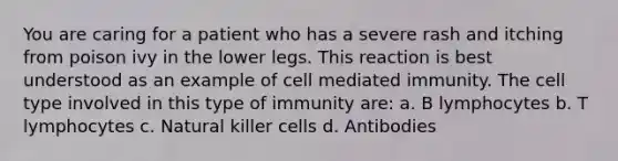 You are caring for a patient who has a severe rash and itching from poison ivy in the lower legs. This reaction is best understood as an example of cell mediated immunity. The cell type involved in this type of immunity are: a. B lymphocytes b. T lymphocytes c. Natural killer cells d. Antibodies