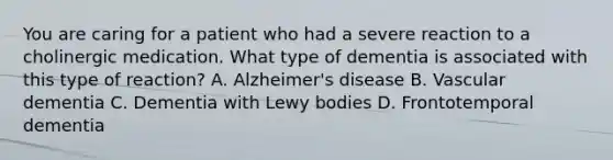 You are caring for a patient who had a severe reaction to a cholinergic medication. What type of dementia is associated with this type of reaction? A. Alzheimer's disease B. Vascular dementia C. Dementia with Lewy bodies D. Frontotemporal dementia