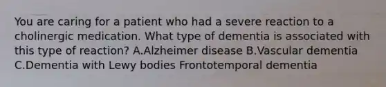 You are caring for a patient who had a severe reaction to a cholinergic medication. What type of dementia is associated with this type of reaction? A.Alzheimer disease B.Vascular dementia C.Dementia with Lewy bodies Frontotemporal dementia