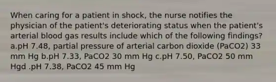 When caring for a patient in shock, the nurse notifies the physician of the patient's deteriorating status when the patient's arterial blood gas results include which of the following findings? a.pH 7.48, partial pressure of arterial carbon dioxide (PaCO2) 33 mm Hg b.pH 7.33, PaCO2 30 mm Hg c.pH 7.50, PaCO2 50 mm Hgd .pH 7.38, PaCO2 45 mm Hg