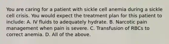 You are caring for a patient with sickle cell anemia during a sickle cell crisis. You would expect the treatment plan for this patient to include: A. IV fluids to adequately hydrate. B. Narcotic pain management when pain is severe. C. Transfusion of RBCs to correct anemia. D. All of the above.