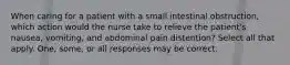 When caring for a patient with a small intestinal obstruction, which action would the nurse take to relieve the patient's nausea, vomiting, and abdominal pain distention? Select all that apply. One, some, or all responses may be correct.