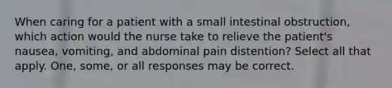 When caring for a patient with a small intestinal obstruction, which action would the nurse take to relieve the patient's nausea, vomiting, and abdominal pain distention? Select all that apply. One, some, or all responses may be correct.