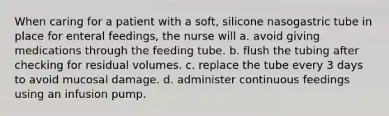 When caring for a patient with a soft, silicone nasogastric tube in place for enteral feedings, the nurse will a. avoid giving medications through the feeding tube. b. flush the tubing after checking for residual volumes. c. replace the tube every 3 days to avoid mucosal damage. d. administer continuous feedings using an infusion pump.