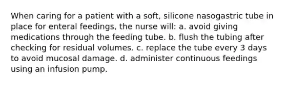 When caring for a patient with a soft, silicone nasogastric tube in place for enteral feedings, the nurse will: a. avoid giving medications through the feeding tube. b. flush the tubing after checking for residual volumes. c. replace the tube every 3 days to avoid mucosal damage. d. administer continuous feedings using an infusion pump.