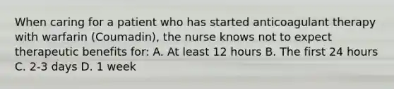 When caring for a patient who has started anticoagulant therapy with warfarin (Coumadin), the nurse knows not to expect therapeutic benefits for: A. At least 12 hours B. The first 24 hours C. 2-3 days D. 1 week