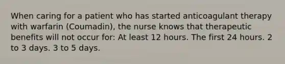 When caring for a patient who has started anticoagulant therapy with warfarin (Coumadin), the nurse knows that therapeutic benefits will not occur for: At least 12 hours. The first 24 hours. 2 to 3 days. 3 to 5 days.