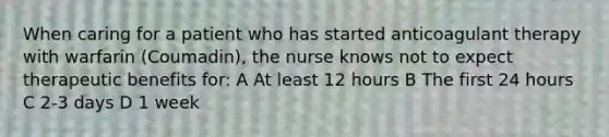 When caring for a patient who has started anticoagulant therapy with warfarin (Coumadin), the nurse knows not to expect therapeutic benefits for: A At least 12 hours B The first 24 hours C 2-3 days D 1 week