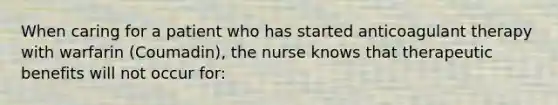 When caring for a patient who has started anticoagulant therapy with warfarin (Coumadin), the nurse knows that therapeutic benefits will not occur for: