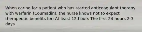 When caring for a patient who has started anticoagulant therapy with warfarin (Coumadin), the nurse knows not to expect therapeutic benefits for: At least 12 hours The first 24 hours 2-3 days