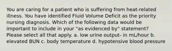 You are caring for a patient who is suffering from heat-related illness. You have identified Fluid Volume Deficit as the priority nursing diagnosis. Which of the following data would be important to include in your "as evidenced by" statement? Please select all that apply. a. low urine output- in mL/hour b. elevated BUN c. body temperature d. hypotensive blood pressure