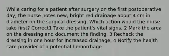 While caring for a patient after surgery on the first postoperative day, the nurse notes new, bright red drainage about 4 cm in diameter on the surgical dressing. Which action would the nurse take first? Correct1 Take the patient's vital signs. 2 Mark the area on the dressing and document the finding. 3 Recheck the dressing in one hour for increased drainage. 4 Notify the health care provider of a potential hemorrhage.