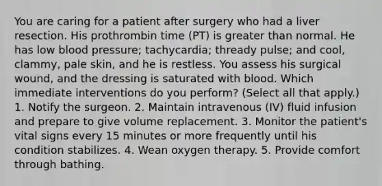 You are caring for a patient after surgery who had a liver resection. His prothrombin time (PT) is greater than normal. He has low blood pressure; tachycardia; thready pulse; and cool, clammy, pale skin, and he is restless. You assess his surgical wound, and the dressing is saturated with blood. Which immediate interventions do you perform? (Select all that apply.) 1. Notify the surgeon. 2. Maintain intravenous (IV) fluid infusion and prepare to give volume replacement. 3. Monitor the patient's vital signs every 15 minutes or more frequently until his condition stabilizes. 4. Wean oxygen therapy. 5. Provide comfort through bathing.