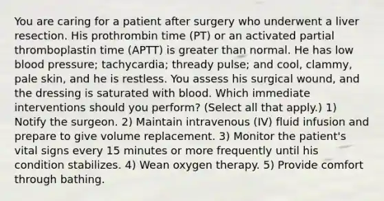 You are caring for a patient after surgery who underwent a liver resection. His prothrombin time (PT) or an activated partial thromboplastin time (APTT) is greater than normal. He has low blood pressure; tachycardia; thready pulse; and cool, clammy, pale skin, and he is restless. You assess his surgical wound, and the dressing is saturated with blood. Which immediate interventions should you perform? (Select all that apply.) 1) Notify the surgeon. 2) Maintain intravenous (IV) fluid infusion and prepare to give volume replacement. 3) Monitor the patient's vital signs every 15 minutes or more frequently until his condition stabilizes. 4) Wean oxygen therapy. 5) Provide comfort through bathing.