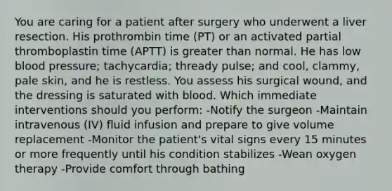 You are caring for a patient after surgery who underwent a liver resection. His prothrombin time (PT) or an activated partial thromboplastin time (APTT) is greater than normal. He has low blood pressure; tachycardia; thready pulse; and cool, clammy, pale skin, and he is restless. You assess his surgical wound, and the dressing is saturated with blood. Which immediate interventions should you perform: -Notify the surgeon -Maintain intravenous (IV) fluid infusion and prepare to give volume replacement -Monitor the patient's vital signs every 15 minutes or more frequently until his condition stabilizes -Wean oxygen therapy -Provide comfort through bathing