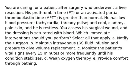 You are caring for a patient after surgery who underwent a liver resection. His prothrombin time (PT) or an activated partial thromboplastin time (APTT) is greater than normal. He has low blood pressure; tachycardia; thready pulse; and cool, clammy, pale skin, and he is restless. You assess his surgical wound, and the dressing is saturated with blood. Which immediate interventions should you perform? Select all that apply. a. Notify the surgeon. b. Maintain intravenous (IV) fluid infusion and prepare to give volume replacement. c. Monitor the patient's vital signs every 15 minutes or more frequently until his condition stabilizes. d. Wean oxygen therapy. e. Provide comfort through bathing.