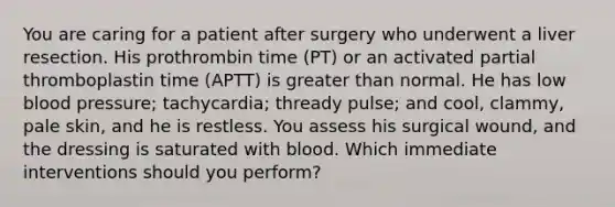 You are caring for a patient after surgery who underwent a liver resection. His prothrombin time (PT) or an activated partial thromboplastin time (APTT) is greater than normal. He has low blood pressure; tachycardia; thready pulse; and cool, clammy, pale skin, and he is restless. You assess his surgical wound, and the dressing is saturated with blood. Which immediate interventions should you perform?