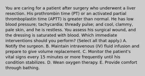 You are caring for a patient after surgery who underwent a liver resection. His prothrombin time (PT) or an activated partial thromboplastin time (APTT) is greater than normal. He has low blood pressure; tachycardia; thready pulse; and cool, clammy, pale skin, and he is restless. You assess his surgical wound, and the dressing is saturated with blood. Which immediate interventions should you perform? (Select all that apply.) A. Notify the surgeon. B. Maintain intravenous (IV) fluid infusion and prepare to give volume replacement. C. Monitor the patient's vital signs every 15 minutes or more frequently until his condition stabilizes. D. Wean oxygen therapy. E. Provide comfort through bathing.