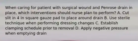 When caring for patient with surgical wound and Penrose drain in place, which interventions should nurse plan to perform? A. Cut slit in 4 in square gauze pad to place around drain B. Use sterile technique when performing dressing changes C. Establish clamping schedule prior to removal D. Apply negative pressure when emptying drain