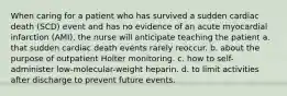 When caring for a patient who has survived a sudden cardiac death (SCD) event and has no evidence of an acute myocardial infarction (AMI), the nurse will anticipate teaching the patient a. that sudden cardiac death events rarely reoccur. b. about the purpose of outpatient Holter monitoring. c. how to self-administer low-molecular-weight heparin. d. to limit activities after discharge to prevent future events.