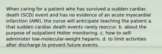 When caring for a patient who has survived a sudden cardiac death (SCD) event and has no evidence of an acute myocardial infarction (AMI), the nurse will anticipate teaching the patient a. that sudden cardiac death events rarely reoccur. b. about the purpose of outpatient Holter monitoring. c. how to self-administer low-molecular-weight heparin. d. to limit activities after discharge to prevent future events.