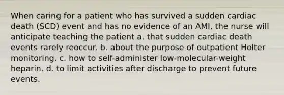 When caring for a patient who has survived a sudden cardiac death (SCD) event and has no evidence of an AMI, the nurse will anticipate teaching the patient a. that sudden cardiac death events rarely reoccur. b. about the purpose of outpatient Holter monitoring. c. how to self-administer low-molecular-weight heparin. d. to limit activities after discharge to prevent future events.