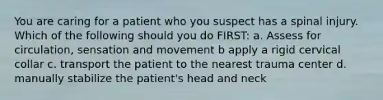 You are caring for a patient who you suspect has a spinal injury. Which of the following should you do FIRST: a. Assess for circulation, sensation and movement b apply a rigid cervical collar c. transport the patient to the nearest trauma center d. manually stabilize the patient's head and neck