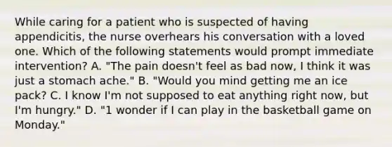 While caring for a patient who is suspected of having appendicitis, the nurse overhears his conversation with a loved one. Which of the following statements would prompt immediate intervention? A. "The pain doesn't feel as bad now, I think it was just a stomach ache." B. "Would you mind getting me an ice pack? C. I know I'm not supposed to eat anything right now, but I'm hungry." D. "1 wonder if I can play in the basketball game on Monday."