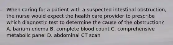 When caring for a patient with a suspected intestinal obstruction, the nurse would expect the health care provider to prescribe which diagnostic test to determine the cause of the obstruction? A. barium enema B. complete blood count C. comprehensive metabolic panel D. abdominal CT scan