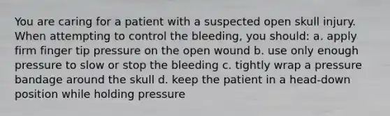 You are caring for a patient with a suspected open skull injury. When attempting to control the bleeding, you should: a. apply firm finger tip pressure on the open wound b. use only enough pressure to slow or stop the bleeding c. tightly wrap a pressure bandage around the skull d. keep the patient in a head-down position while holding pressure