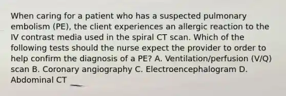 When caring for a patient who has a suspected pulmonary embolism (PE), the client experiences an allergic reaction to the IV contrast media used in the spiral CT scan. Which of the following tests should the nurse expect the provider to order to help confirm the diagnosis of a PE? A. Ventilation/perfusion (V/Q) scan B. Coronary angiography C. Electroencephalogram D. Abdominal CT